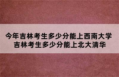 今年吉林考生多少分能上西南大学 吉林考生多少分能上北大清华